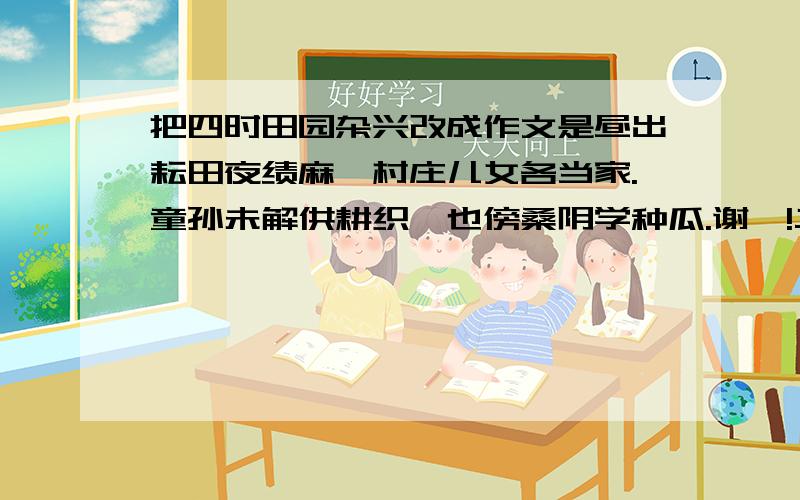 把四时田园杂兴改成作文是昼出耘田夜绩麻,村庄儿女各当家.童孙未解供耕织,也傍桑阴学种瓜.谢咯!二要快点,好烦呀,快,快,快!四百字