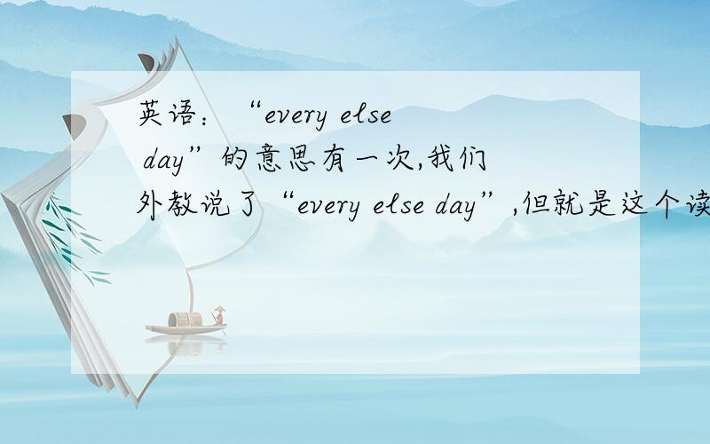 英语：“every else day”的意思有一次,我们外教说了“every else day”,但就是这个读音,也不知道中间有什么符号.意思是,当时说一天隔一天的工作,我的拼写对不对,请指正最好有出处的,