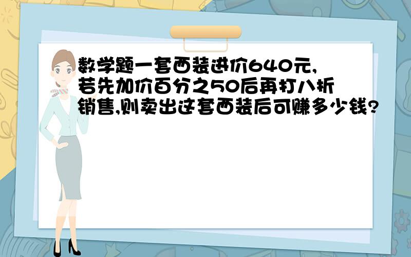 数学题一套西装进价640元,若先加价百分之50后再打八折销售,则卖出这套西装后可赚多少钱?