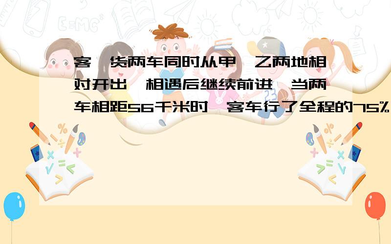 客、货两车同时从甲、乙两地相对开出,相遇后继续前进,当两车相距56千米时,客车行了全程的75%,货车行了全程的3/5.甲乙两地相距多少千米