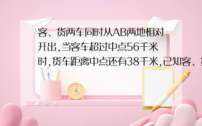 客、货两车同时从AB两地相对开出,当客车超过中点56千米时,货车距离中点还有38千米,已知客、货两车的速度