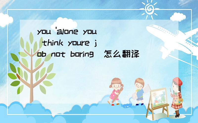 you 'alone you think youre job not boring  怎么翻译