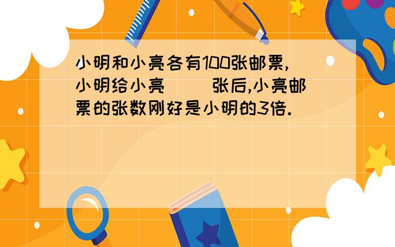 小明和小亮各有100张邮票,小明给小亮（ ）张后,小亮邮票的张数刚好是小明的3倍.