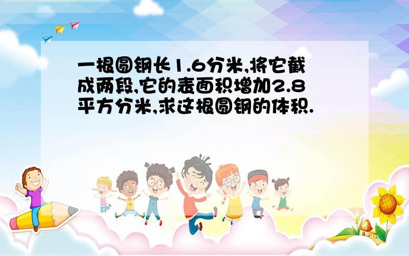 一根圆钢长1.6分米,将它截成两段,它的表面积增加2.8平方分米,求这根圆钢的体积.