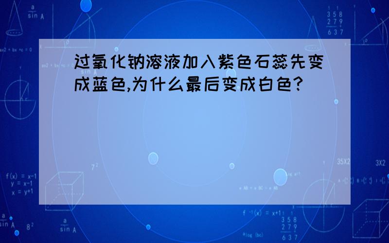 过氧化钠溶液加入紫色石蕊先变成蓝色,为什么最后变成白色?