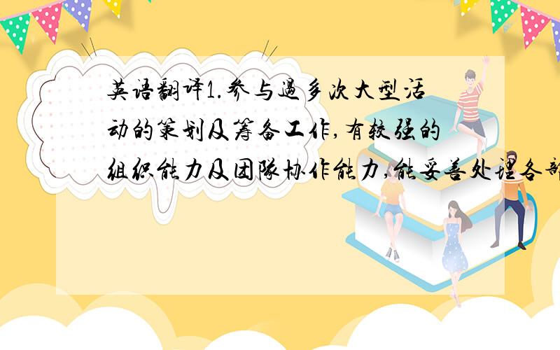 英语翻译1.参与过多次大型活动的策划及筹备工作,有较强的组织能力及团队协作能力,能妥善处理各部门关系.2.担任学院系刊主编,有一定的领导能力,能带领团队准时完成工作3.在校参加过辩