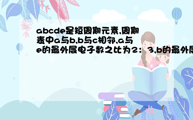 abcde是短周期元素,周期表中a与b,b与c相邻,a与e的最外层电子数之比为2：3,b的最外层电子数e的最外层电子数少一个,常见化合物d2c2与水反应生成c的单质,且溶液使酚酞试液变红,请问abcde分别是