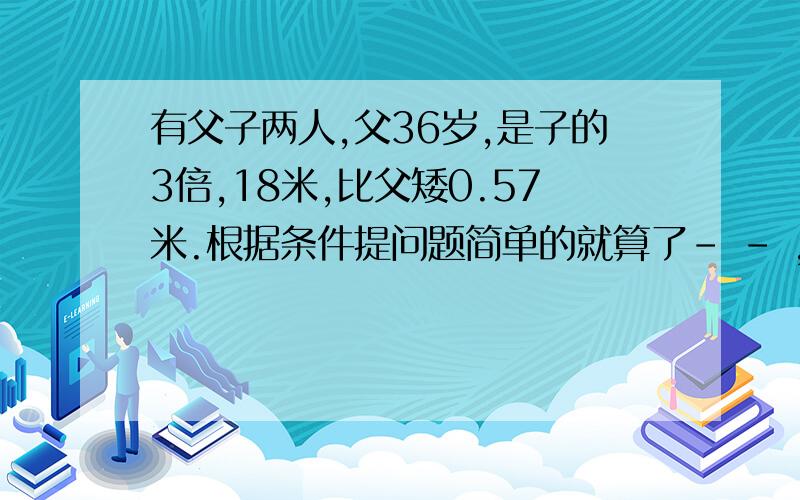 有父子两人,父36岁,是子的3倍,18米,比父矮0.57米.根据条件提问题简单的就算了- - ,编奥赛题(⊙_⊙)