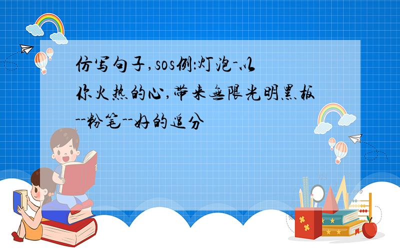 仿写句子,sos例：灯泡-以你火热的心,带来无限光明黑板--粉笔--好的追分