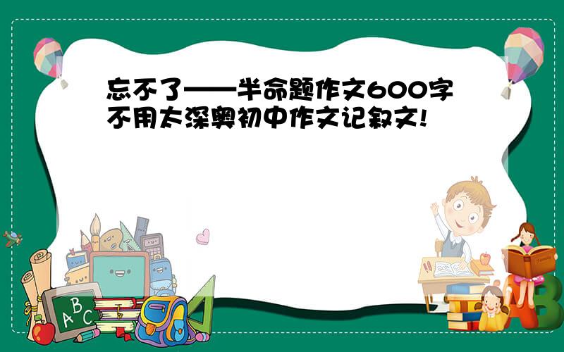 忘不了——半命题作文600字不用太深奥初中作文记叙文!