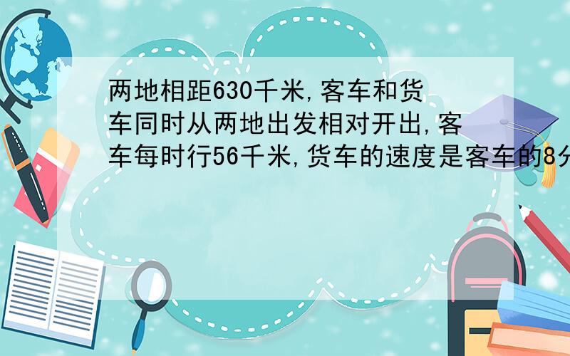 两地相距630千米,客车和货车同时从两地出发相对开出,客车每时行56千米,货车的速度是客车的8分之7.两车开出后几小时相遇?