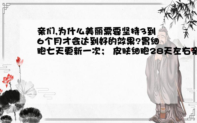 亲们,为什么美丽需要坚持3到6个月才会达到好的效果?胃细胞七天更新一次； 皮肤细胞28天左右亲们,为什么美丽需要坚持3到6个月才会达到好的效果?胃细胞七天更新一次；皮肤细胞28天左右更