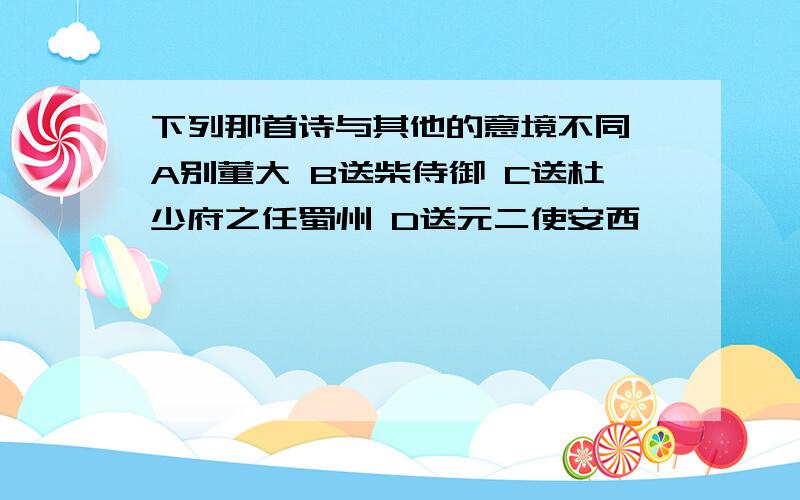 下列那首诗与其他的意境不同 A别董大 B送柴侍御 C送杜少府之任蜀州 D送元二使安西