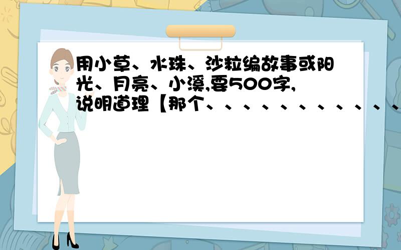 用小草、水珠、沙粒编故事或阳光、月亮、小溪,要500字,说明道理【那个、、、、、、、、、、、、、、、我们老师让超的,而且我只是借鉴.】