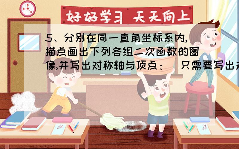 5、分别在同一直角坐标系内,描点画出下列各组二次函数的图像,并写出对称轴与顶点：（只需要写出对称轴与顶点就够了!）（1）y=1/3x²+3,y=1/3x²-2；（2）y=1/4(x+2)²,y=-1/4(x-1)²；（3