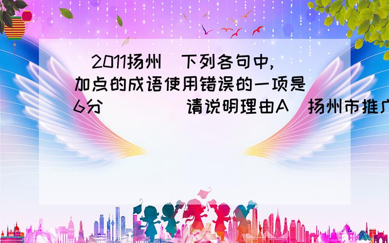 (2011扬州)下列各句中,加点的成语使用错误的一项是(6分) ( ) 请说明理由A．扬州市推广使用电子书以后,学生们摆脱了卷帙浩繁的纸质教材、参考书,书包的重量减轻了不少.B．建设工地上,各种