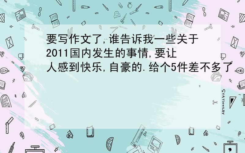 要写作文了,谁告诉我一些关于2011国内发生的事情,要让人感到快乐,自豪的.给个5件差不多了 ,3件也成,要是积极的噢!国内的大事.