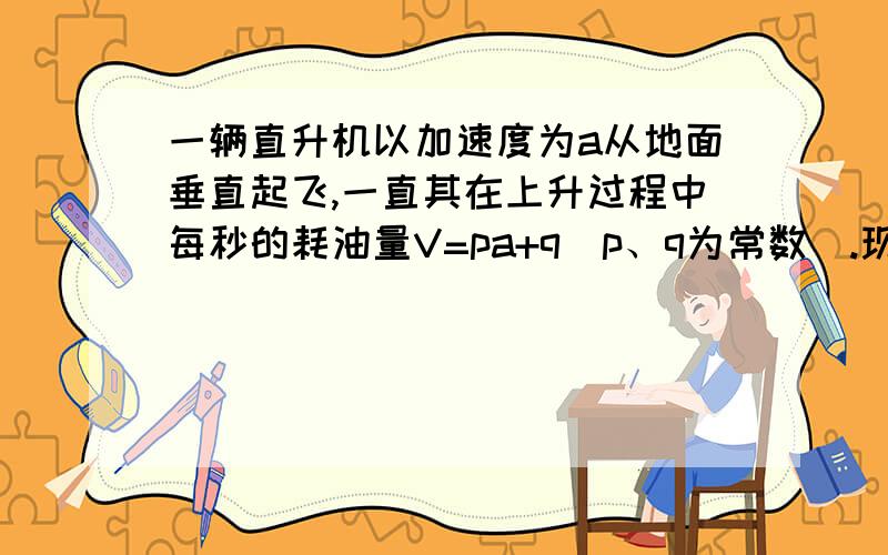 一辆直升机以加速度为a从地面垂直起飞,一直其在上升过程中每秒的耗油量V=pa+q(p、q为常数）.现直升机与加速至H高空,且耗油量最少,则应以多大加速度上升?这种情况下最少耗油量为多少?P.S: