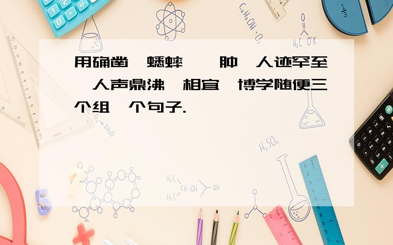 用确凿、蟋蟀、臃肿、人迹罕至、人声鼎沸、相宜、博学随便三个组一个句子.