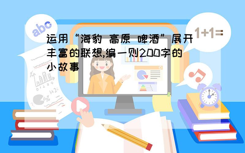 运用“海豹 高原 啤酒”展开丰富的联想,编一则200字的小故事