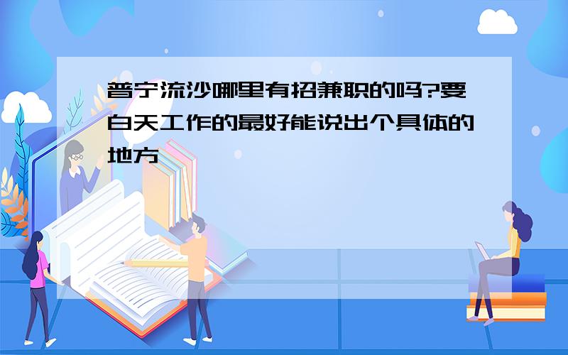 普宁流沙哪里有招兼职的吗?要白天工作的最好能说出个具体的地方,