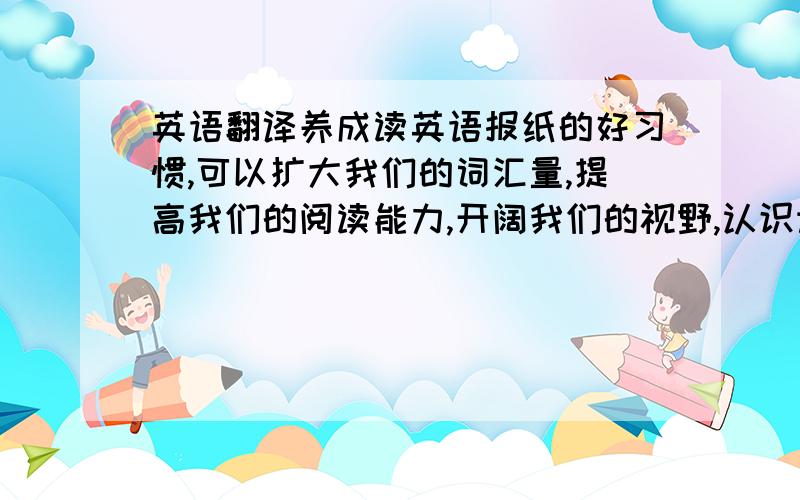 英语翻译养成读英语报纸的好习惯,可以扩大我们的词汇量,提高我们的阅读能力,开阔我们的视野,认识许多新的的单词,有利于我们对课本知识的理解,对平时做练习也有很大的帮助、 翻译这些