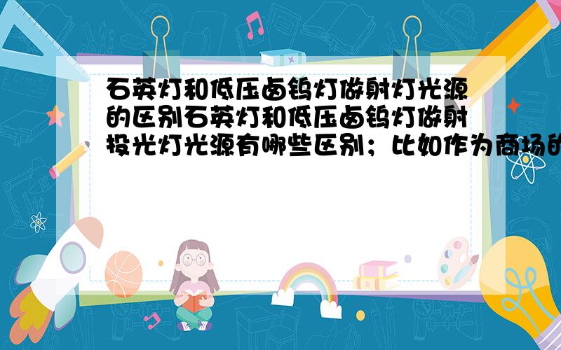 石英灯和低压卤钨灯做射灯光源的区别石英灯和低压卤钨灯做射投光灯光源有哪些区别；比如作为商场的定向照明,该如何选择?石英灯不就是金卤灯的一种么,还有一种是陶瓷的；这里没有专