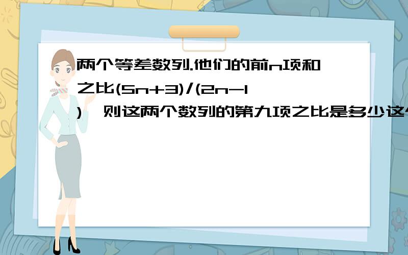 两个等差数列.他们的前n项和之比(5n+3)/(2n-1),则这两个数列的第九项之比是多少这个题我查了好久,一个对的也没有.