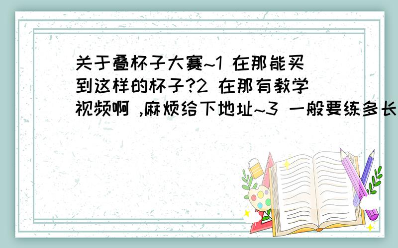 关于叠杯子大赛~1 在那能买到这样的杯子?2 在那有教学视频啊 ,麻烦给下地址~3 一般要练多长时间就上手拉~