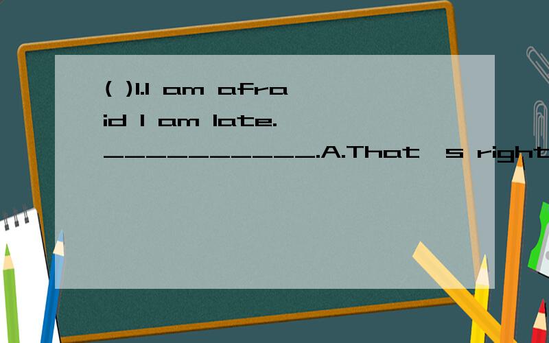 ( )1.I am afraid I am late.—__________.A.That's right.B.All right.C.You're welcome.D.It doesn't matter.