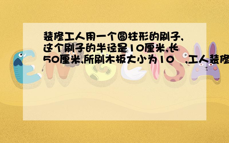 装修工人用一个圆柱形的刷子,这个刷子的半径是10厘米,长50厘米,所刷木板大小为10㎡,工人装修工人用一个圆柱形的刷子,这个刷子的半径是10厘米,长50厘米,所刷木板面积为10㎡,工人以每秒5周