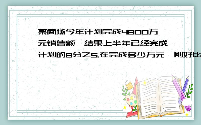 某商场今年计划完成4800万元销售额,结果上半年已经完成计划的8分之5.在完成多少万元,刚好比全年计划多销某商场今年计划完成4800万元销售额,结果上半年已经完成计划的8分之5.在完成多少