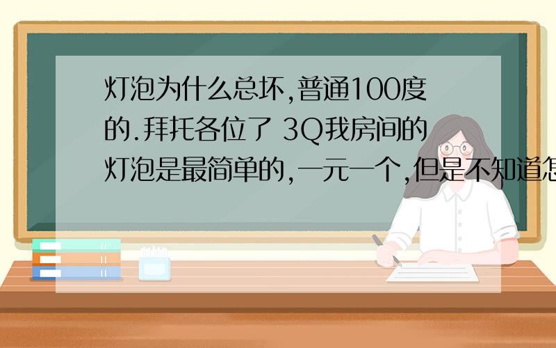 灯泡为什么总坏,普通100度的.拜托各位了 3Q我房间的灯泡是最简单的,一元一个,但是不知道怎么最近老坏,一个月我换了23个了,一天坏俩,开关一开就闪,请问是开关接触的问题哪,还是灯泡的问