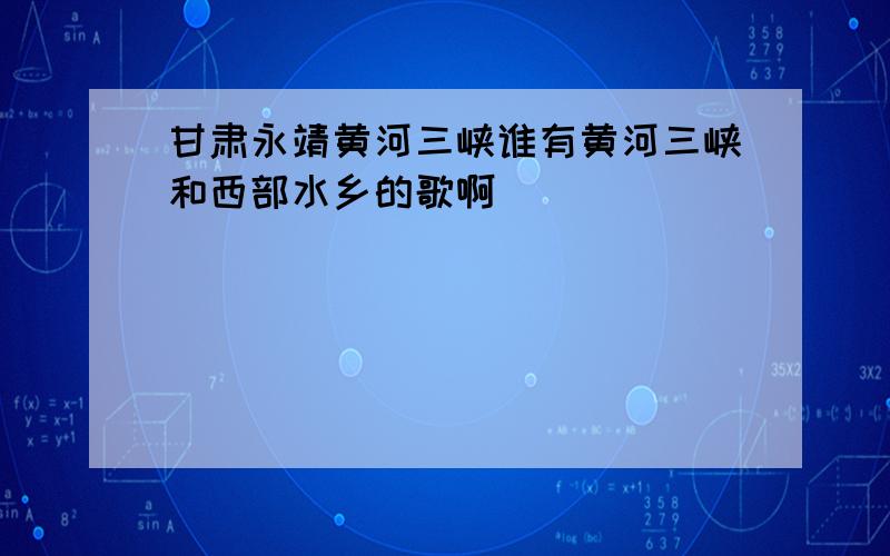 甘肃永靖黄河三峡谁有黄河三峡和西部水乡的歌啊