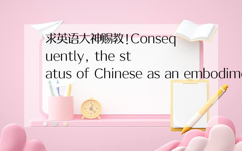 求英语大神赐教!Consequently, the status of Chinese as an embodiment of and the basis of the 5,000-year-old Chinese culture will be shaken. 最后,中文地位的体现和中华5000年文化的基础降被动摇.我的疑惑在“the status of