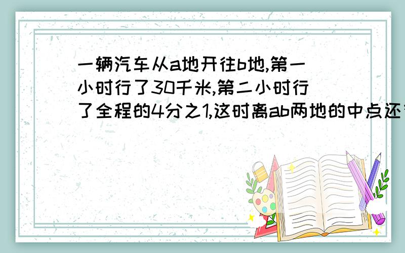 一辆汽车从a地开往b地,第一小时行了30千米,第二小时行了全程的4分之1,这时离ab两地的中点还有20千米问ab两地的距离