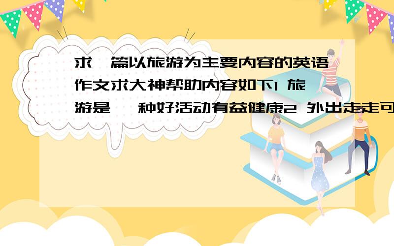 求一篇以旅游为主要内容的英语作文求大神帮助内容如下1 旅游是 一种好活动有益健康2 外出走走可以 欣赏美景呼吸新鲜空气还可以交朋友3 旅行前需了解天气带好衣服常用药品 应注意安全