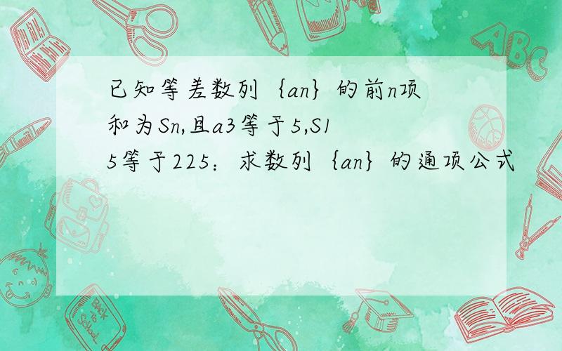 已知等差数列｛an｝的前n项和为Sn,且a3等于5,S15等于225：求数列｛an｝的通项公式