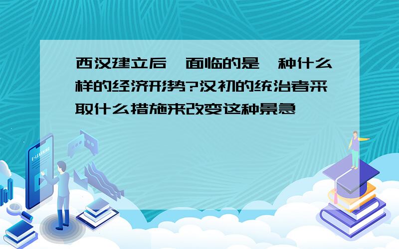 西汉建立后,面临的是一种什么样的经济形势?汉初的统治者采取什么措施来改变这种景急