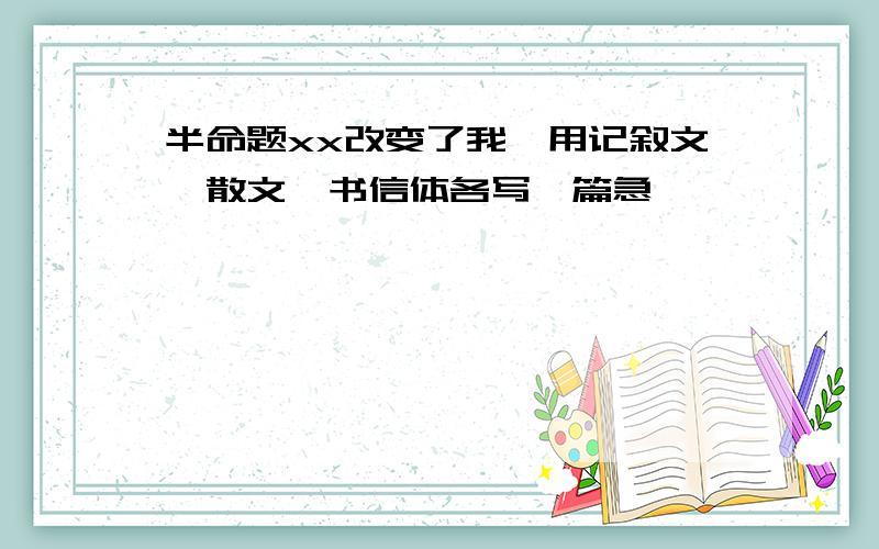 半命题xx改变了我,用记叙文,散文,书信体各写一篇急