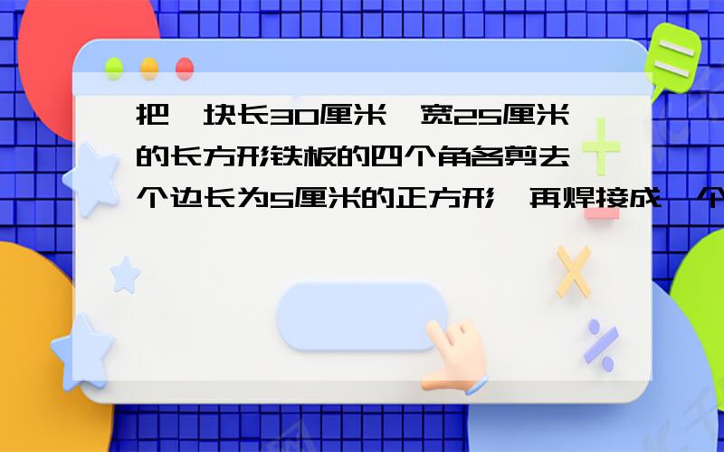 把一块长30厘米,宽25厘米的长方形铁板的四个角各剪去一个边长为5厘米的正方形,再焊接成一个无盖的铁盒.这个铁盒的容积是多少?算式..