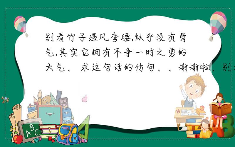 别看竹子遇风弯腰,似乎没有骨气,其实它拥有不争一时之勇的大气、 求这句话的仿句、、谢谢啦、别看竹子遇风弯腰,似乎没有骨气,其实它拥有不争一时之勇的大气、求这句话的仿句、、谢