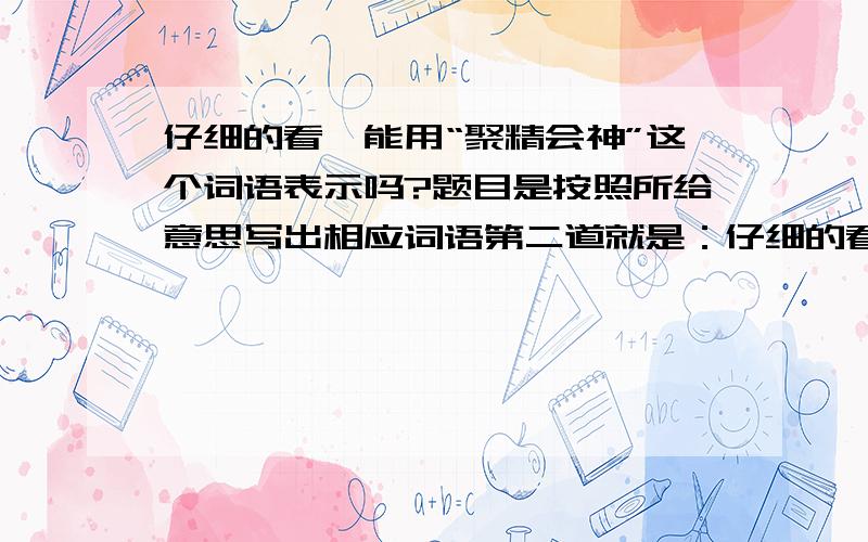 仔细的看,能用“聚精会神”这个词语表示吗?题目是按照所给意思写出相应词语第二道就是：仔细的看（ ）填什么最好 急请高手回答哈1：填聚精会神到底是“是”还是“不是”,请不要说勉