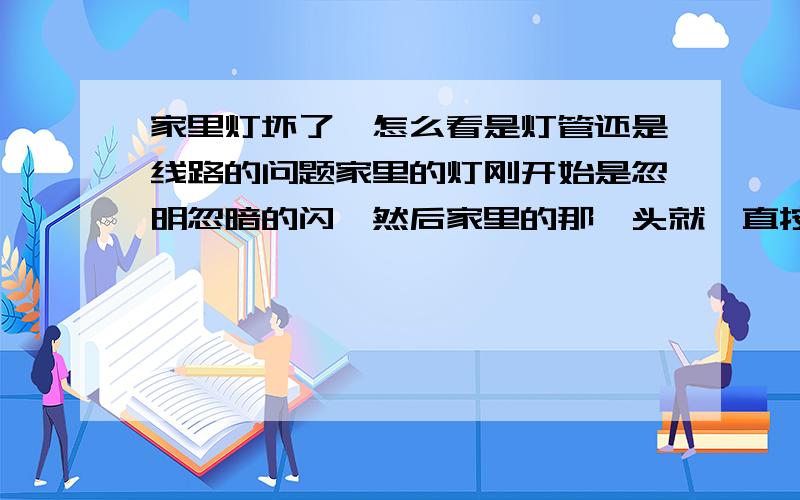 家里灯坏了,怎么看是灯管还是线路的问题家里的灯刚开始是忽明忽暗的闪,然后家里的那丫头就一直按开关,就这么一开一关的几次之后就坏了.我想知道,灯刚开始老是闪是什么原因.