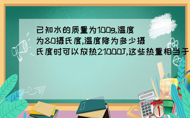 已知水的质量为100g,温度为80摄氏度,温度降为多少摄氏度时可以放热21000J,这些热量相当于燃烧多少液化石油气所放出的热量?(液化石油气的燃烧效率为80%,热值为80000000J/kg)