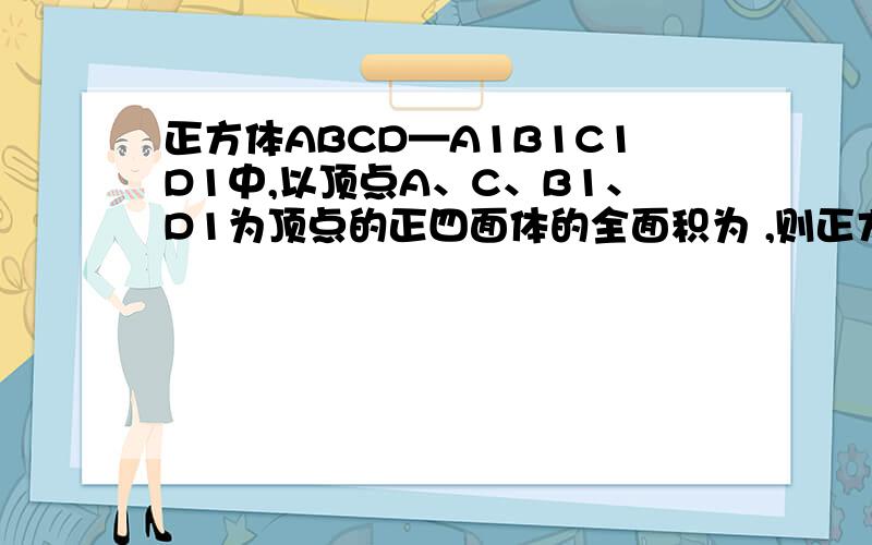 正方体ABCD—A1B1C1D1中,以顶点A、C、B1、D1为顶点的正四面体的全面积为 ,则正方体的棱长为4倍跟号3