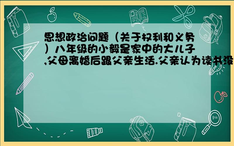 思想政治问题（关于权利和义务）八年级的小毅是家中的大儿子,父母离婚后跟父亲生活.父亲认为读书没用,家里又穷,所以要求小毅辍学出去打工.问：（1）请列举出小毅被侵犯了哪些权利?（