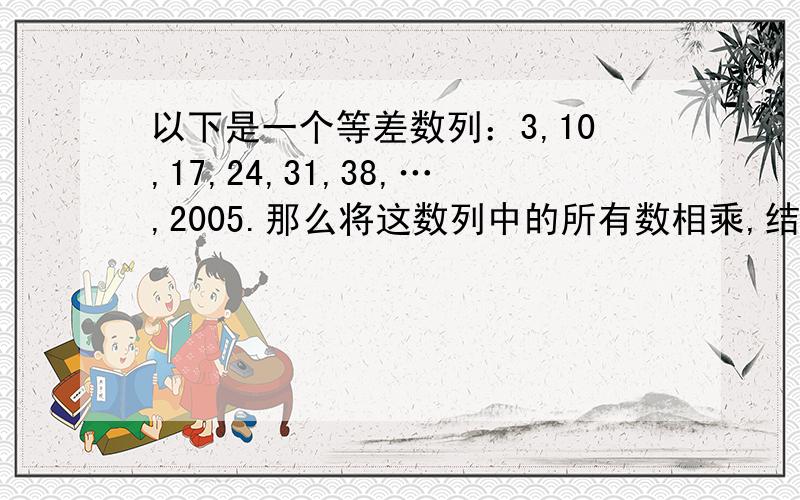 以下是一个等差数列：3,10,17,24,31,38,…,2005.那么将这数列中的所有数相乘,结果末尾有几个零?要正确答案.