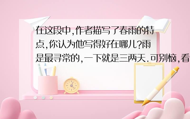 在这段中,作者描写了春雨的特点,你认为他写得好在哪儿?雨是最寻常的,一下就是三两天.可别恼,看,像牛毛,像花针,像细丝,密密地斜织着,人家屋顶上全笼着一层薄烟.树叶却绿得发亮,小草也青