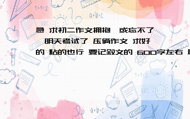 急 求初二作文拥抱…或忘不了…明天考试了 压俩作文 求好的 粘的也行 要记叙文的 600字左右 最好写亲情或母爱的 好的给20到50分 拥抱XX或忘不了XX